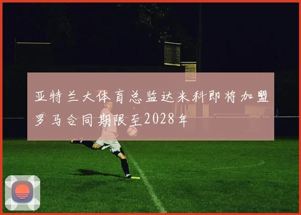 亚特兰大体育总监达米科即将加盟罗马合同期限至2028年