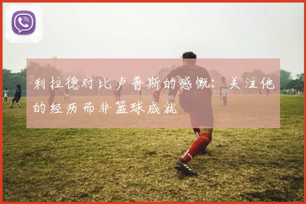 利拉德对比卢普斯的感慨：关注他的经历而非篮球成就