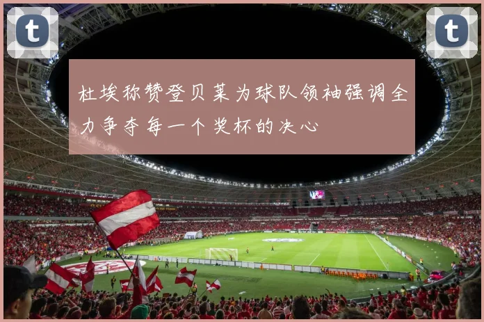 杜埃称赞登贝莱为球队领袖强调全力争夺每一个奖杯的决心