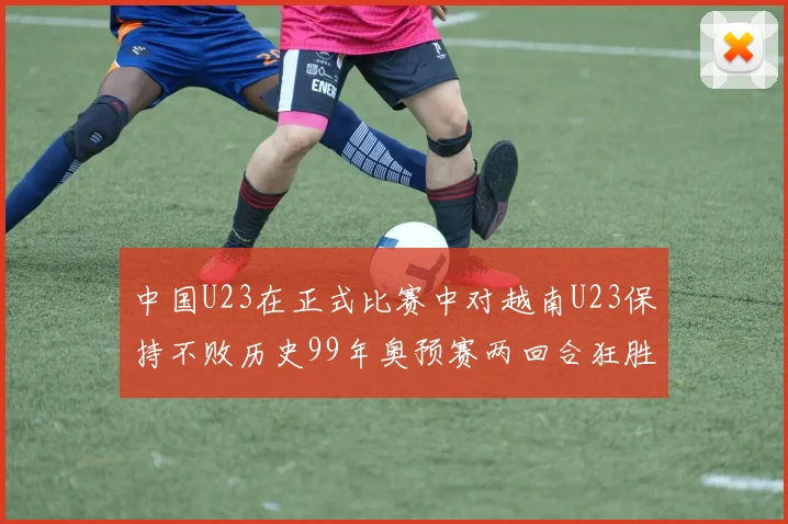 中国U23在正式比赛中对越南U23保持不败历史99年奥预赛两回合狂胜7-0