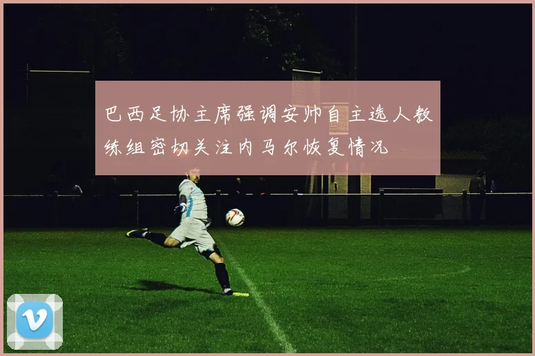 巴西足协主席强调安帅自主选人教练组密切关注内马尔恢复情况