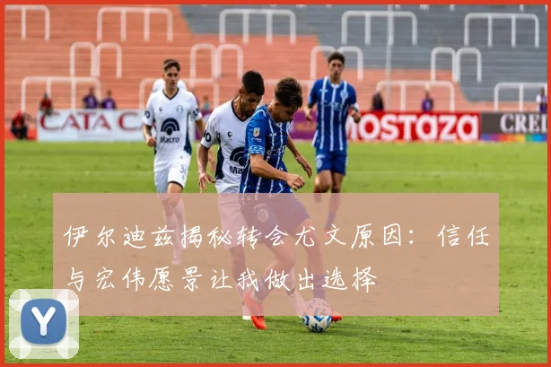 伊尔迪兹揭秘转会尤文原因：信任与宏伟愿景让我做出选择