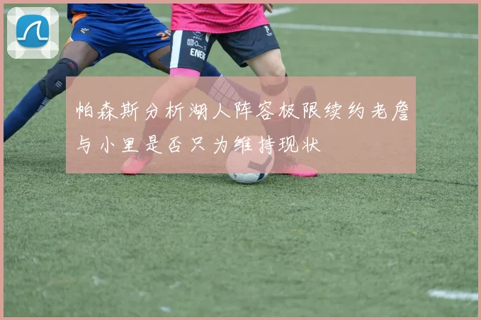 帕森斯分析湖人阵容极限续约老詹与小里是否只为维持现状