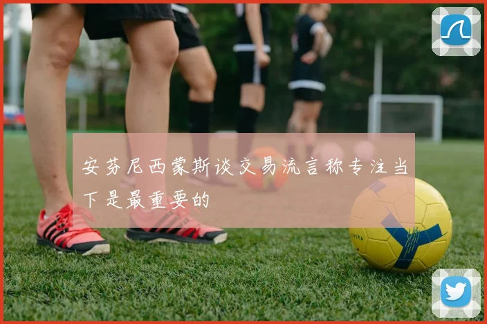 安芬尼西蒙斯谈交易流言称专注当下是最重要的