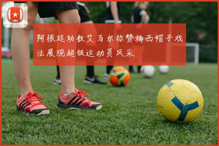 阿根廷助教艾马尔称赞梅西帽子戏法展现超级运动员风采