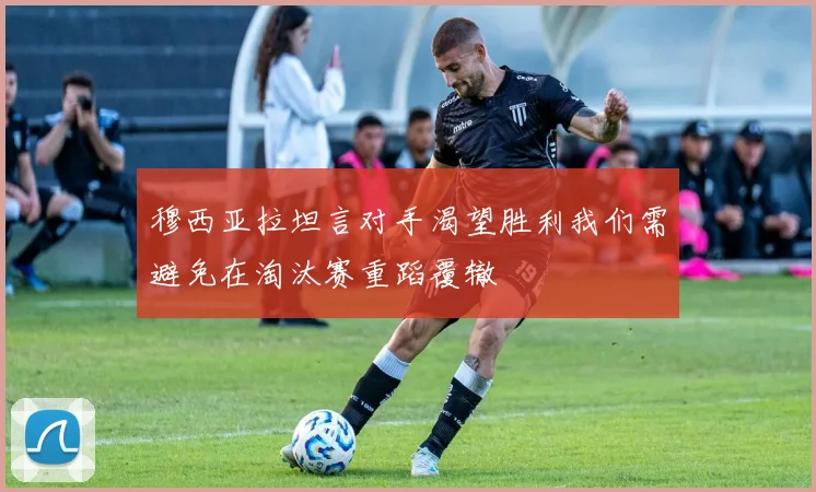 穆西亚拉坦言对手渴望胜利我们需避免在淘汰赛重蹈覆辙