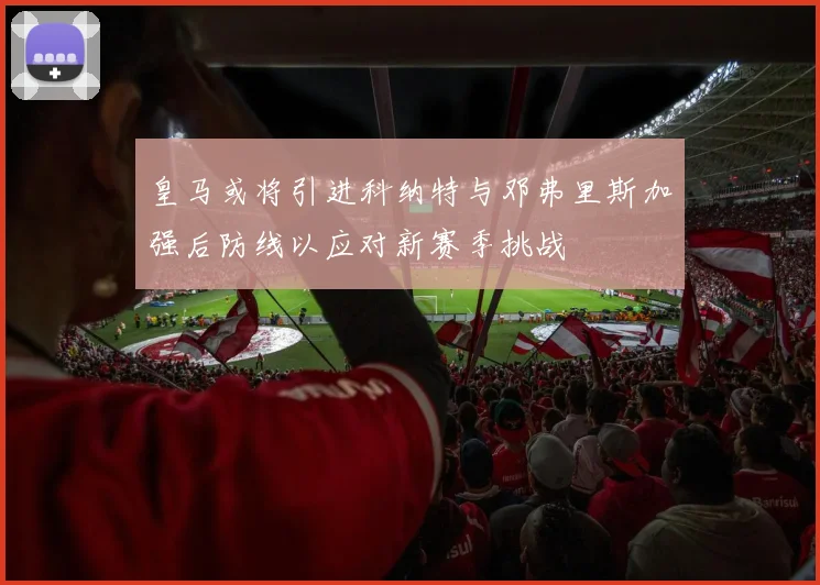 皇马或将引进科纳特与邓弗里斯加强后防线以应对新赛季挑战