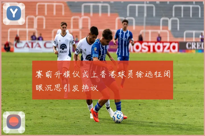 赛前升旗仪式上香港球员徐远征闭眼沉思引发热议