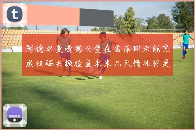 阿德尔曼透露戈登在孟菲斯未能完成核磁共振检查未来几天情况将更清晰