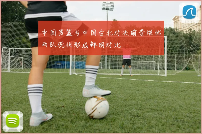 中国男篮与中国台北对决前景堪忧两队现状形成鲜明对比