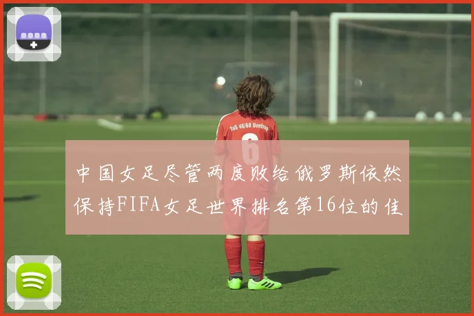 中国女足尽管两度败给俄罗斯依然保持FIFA女足世界排名第16位的佳绩