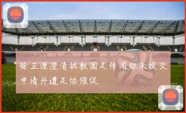 徐正源澄清执教国足传闻称未提交申请并遭足协催促