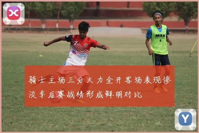 骑士主场三分火力全开客场表现惨淡季后赛战绩形成鲜明对比