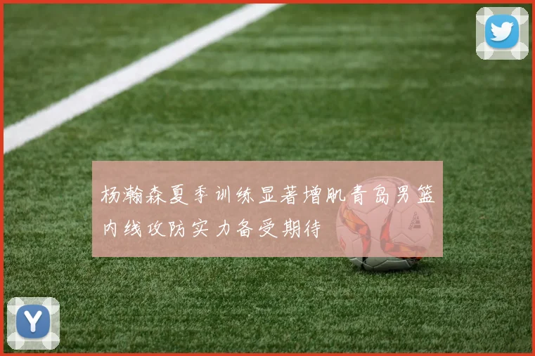 杨瀚森夏季训练显著增肌青岛男篮内线攻防实力备受期待