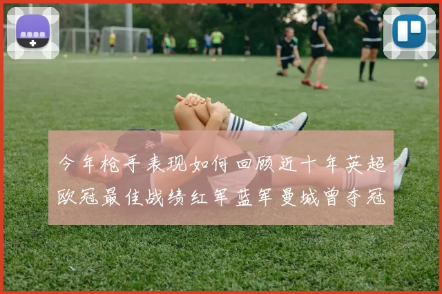今年枪手表现如何回顾近十年英超欧冠最佳战绩红军蓝军曼城曾夺冠