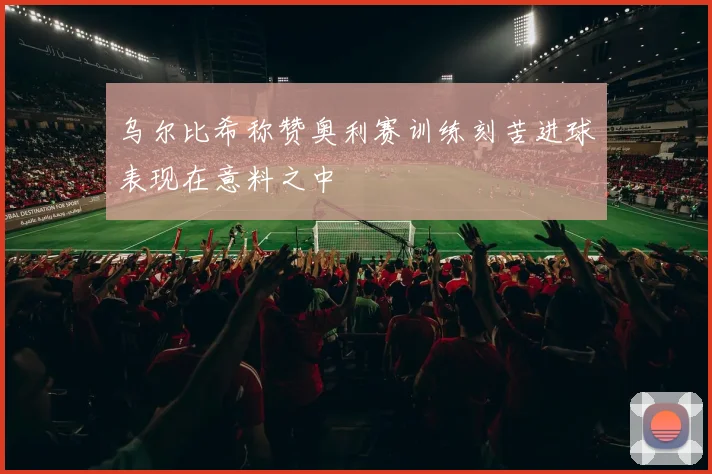 乌尔比希称赞奥利赛训练刻苦进球表现在意料之中