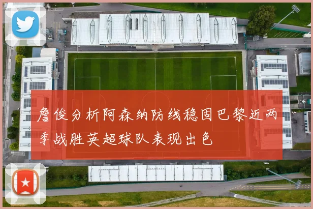 詹俊分析阿森纳防线稳固巴黎近两季战胜英超球队表现出色
