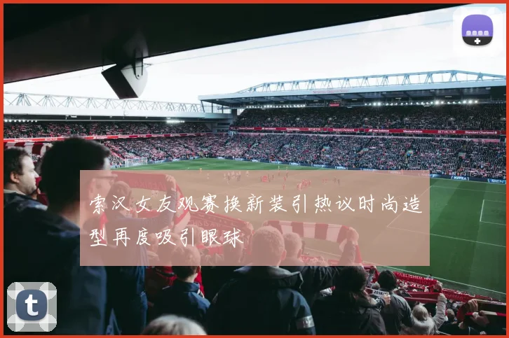 索汉女友观赛换新装引热议时尚造型再度吸引眼球