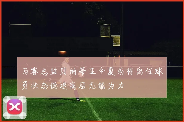 马赛总监贝纳蒂亚今夏或将离任球员状态低迷高层无能为力