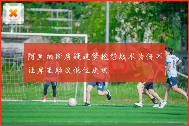 阿里纳斯质疑追梦抱怨战术为何不让库里助攻低位进攻