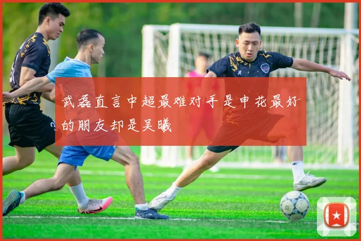 武磊直言中超最难对手是申花最好的朋友却是吴曦