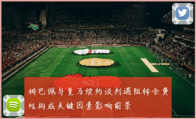 姆巴佩与皇马续约谈判遇阻转会费结构成关键因素影响前景