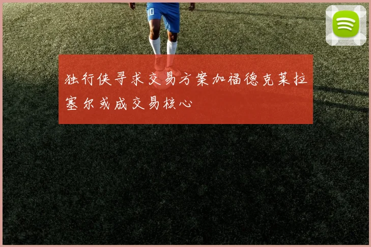独行侠寻求交易方案加福德克莱拉塞尔或成交易核心