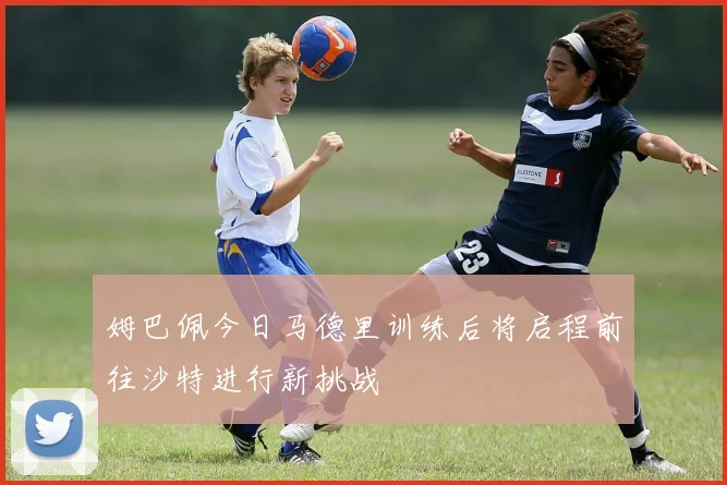 姆巴佩今日马德里训练后将启程前往沙特进行新挑战