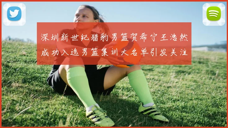 深圳新世纪猎豹男篮贺希宁王浩然成功入选男篮集训大名单引发关注