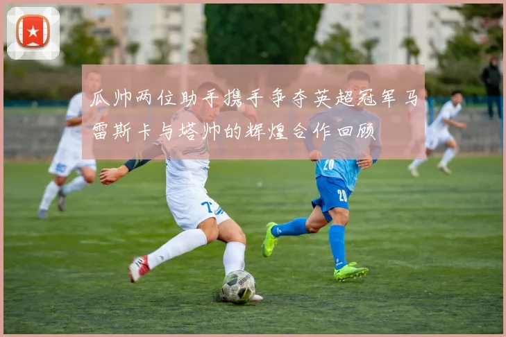 瓜帅两位助手携手争夺英超冠军马雷斯卡与塔帅的辉煌合作回顾
