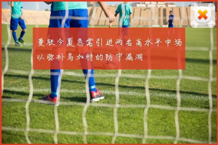 曼联今夏急需引进两名高水平中场以弥补乌加特的防守漏洞